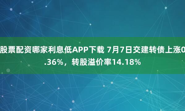 股票配资哪家利息低APP下载 7月7日交建转债上涨0.36%,转股溢价率14.18%
