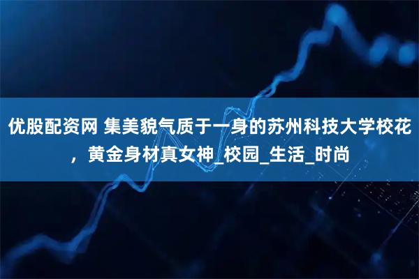 优股配资网 集美貌气质于一身的苏州科技大学校花,黄金身材真女神_校园_生活_时尚
