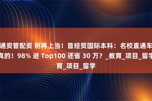 汇通资管配资 别再上当!首经贸国际本科:名校直通车是真的!98% 进 Top100 还省 30 万?_教育_项目_留学