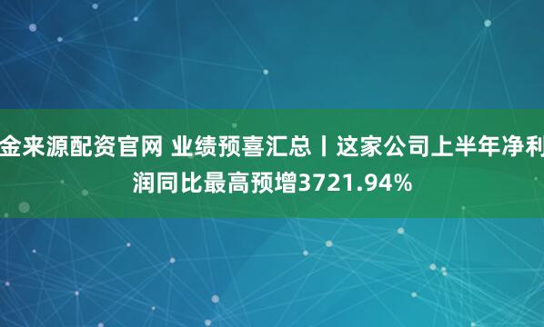 金来源配资官网 业绩预喜汇总丨这家公司上半年净利润同比最高预增3721.94%