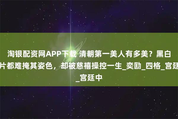 淘银配资网APP下载 清朝第一美人有多美?黑白照片都难掩其姿色,却被慈禧操控一生_奕劻_四格_宫廷中