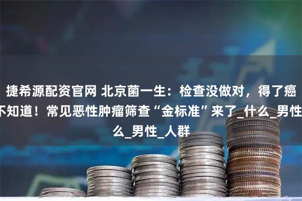 捷希源配资官网 北京菌一生:检查没做对,得了癌症都不知道!常见恶性肿瘤筛查“金标准”来了_什么_男性_人群