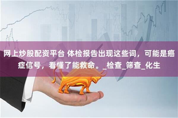 网上炒股配资平台 体检报告出现这些词,可能是癌症信号,看懂了能救命。_检查_筛查_化生
