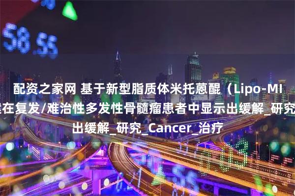 配资之家网 基于新型脂质体米托蒽醌（Lipo-MIT）的三联方案在复发/难治性多发性骨髓瘤患者中显示出缓解_研究_Cancer_治疗