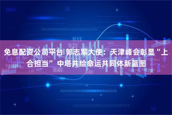 免息配资公司平台 郭志军大使：天津峰会彰显“上合担当” 中塔共绘命运共同体新蓝图