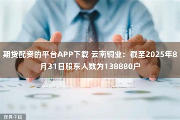 期货配资的平台APP下载 云南铜业：截至2025年8月31日股东人数为138880户
