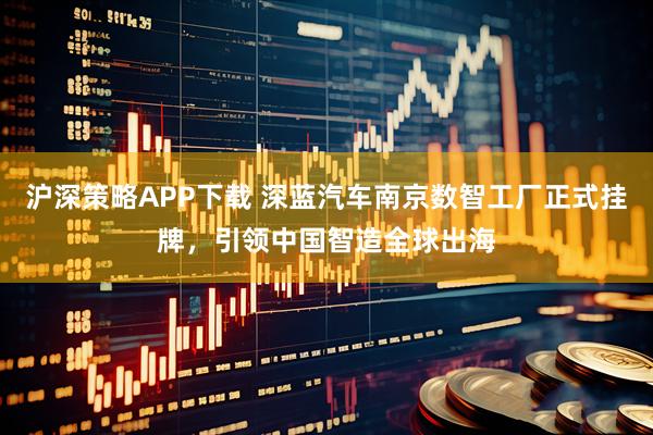 沪深策略APP下载 深蓝汽车南京数智工厂正式挂牌,引领中国智造全球出海