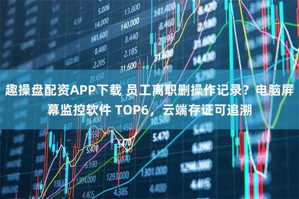 趣操盘配资APP下载 员工离职删操作记录?电脑屏幕监控软件 TOP6,云端存证可追溯