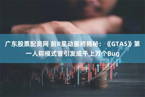 广东股票配资网 前R星动画师揭秘：《GTA5》第一人称模式曾引发成千上万个Bug