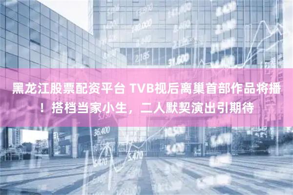 黑龙江股票配资平台 TVB视后离巢首部作品将播！搭档当家小生，二人默契演出引期待