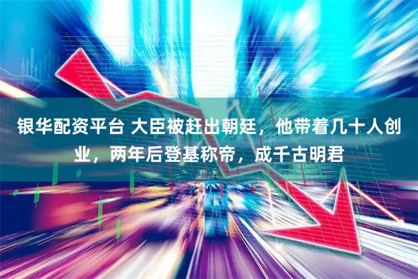 银华配资平台 大臣被赶出朝廷，他带着几十人创业，两年后登基称帝，成千古明君