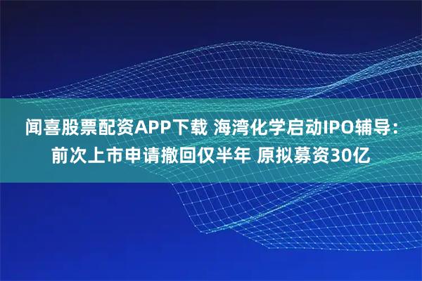 闻喜股票配资APP下载 海湾化学启动IPO辅导：前次上市申请撤回仅半年 原拟募资30亿