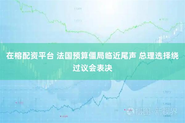 在榕配资平台 法国预算僵局临近尾声 总理选择绕过议会表决