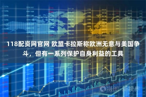 118配资网官网 欧盟卡拉斯称欧洲无意与美国争斗，但有一系列保护自身利益的工具