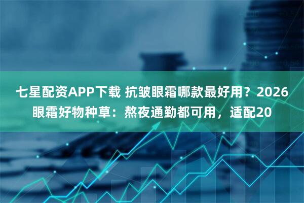 七星配资APP下载 抗皱眼霜哪款最好用？2026眼霜好物种草：熬夜通勤都可用，适配20