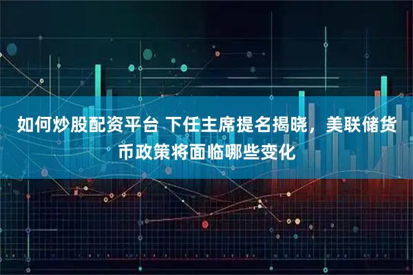如何炒股配资平台 下任主席提名揭晓，美联储货币政策将面临哪些变化