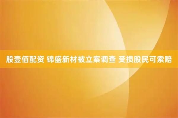 股壹佰配资 锦盛新材被立案调查 受损股民可索赔