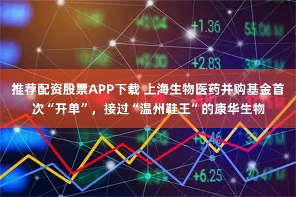 推荐配资股票APP下载 上海生物医药并购基金首次“开单”，接过“温州鞋王”的康华生物