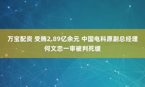 万宝配资 受贿2.89亿余元 中国电科原副总经理何文忠一审被判死缓