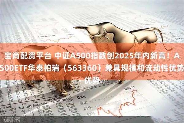 宝尚配资平台 中证A500指数创2025年内新高！A500ETF华泰柏瑞（563360）兼具规模和流动性优势