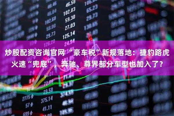 炒股配资咨询官网 “豪车税”新规落地：捷豹路虎火速“兜底”，奔驰、尊界部分车型也加入了？
