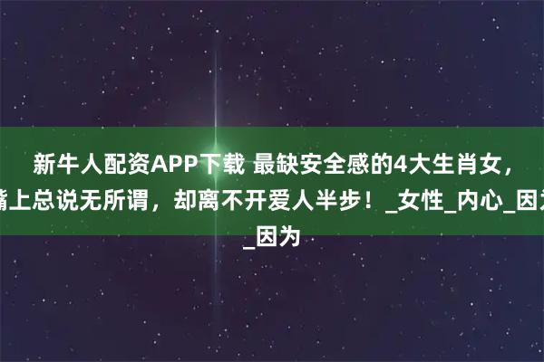 新牛人配资APP下载 最缺安全感的4大生肖女，嘴上总说无所谓，却离不开爱人半步！_女性_内心_因为