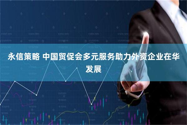永信策略 中国贸促会多元服务助力外资企业在华发展