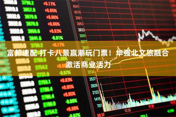 富邦速配 打卡八景赢潮玩门票！华强北文旅融合激活商业活力