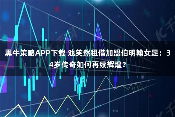 黑牛策略APP下载 池笑然租借加盟伯明翰女足：34岁传奇如何再续辉煌？