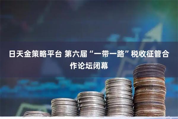 日天金策略平台 第六届“一带一路”税收征管合作论坛闭幕