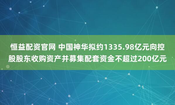 恒益配资官网 中国神华拟约1335.98亿元向控股股东收购资产并募集配套资金不超过200亿元