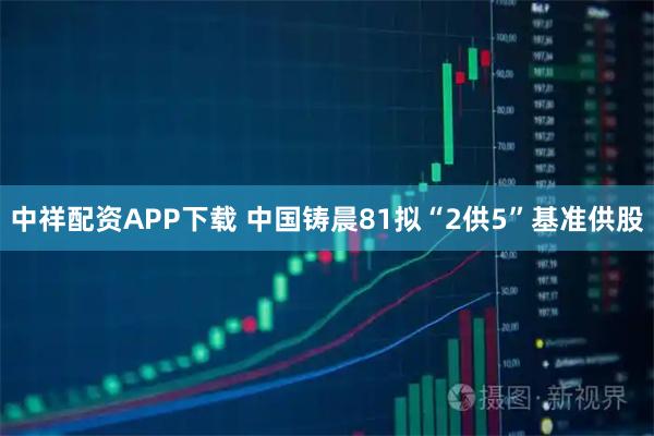中祥配资APP下载 中国铸晨81拟“2供5”基准供股