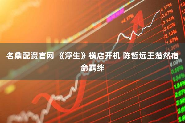 名鼎配资官网 《浮生》横店开机 陈哲远王楚然宿命羁绊